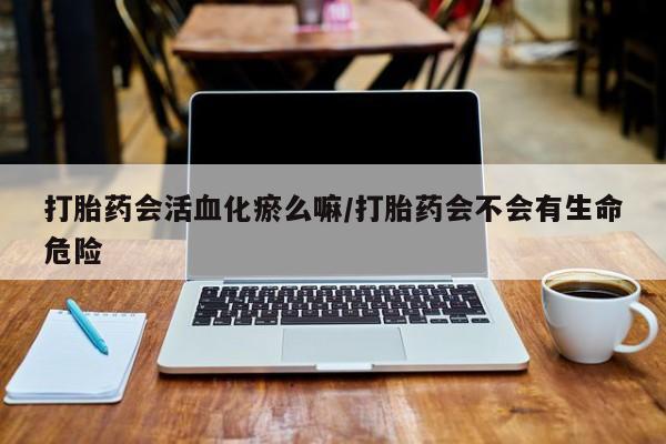 网上米索前列醇在线购买，打胎药会活血化瘀么嘛/打胎药会不会有生命危险