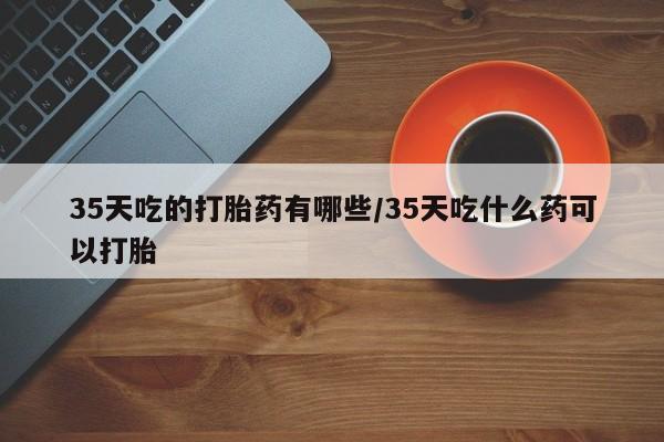 网上米索前列醇在线购买，35天吃的打胎药有哪些/35天吃什么药可以打胎