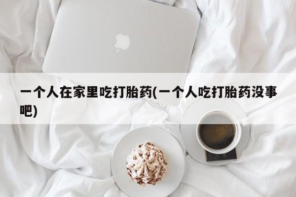 网上米索前列醇在线购买，一个人在家里吃打胎药(一个人吃打胎药没事吧)