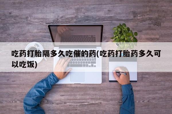 网上米索前列醇在线购买，吃药打胎隔多久吃催的药(吃药打胎药多久可以吃饭)