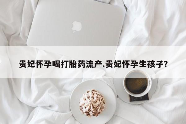 网上米索前列醇在线购买，贵妃怀孕喝打胎药流产.贵妃怀孕生孩子？