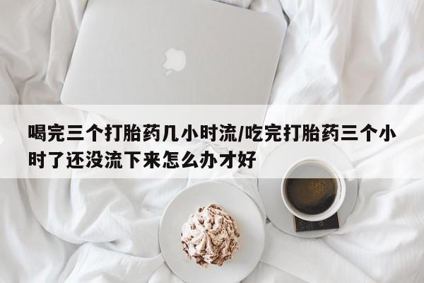 网上米索前列醇在线购买，喝完三个打胎药几小时流/吃完打胎药三个小时了还没流下来怎么办才好