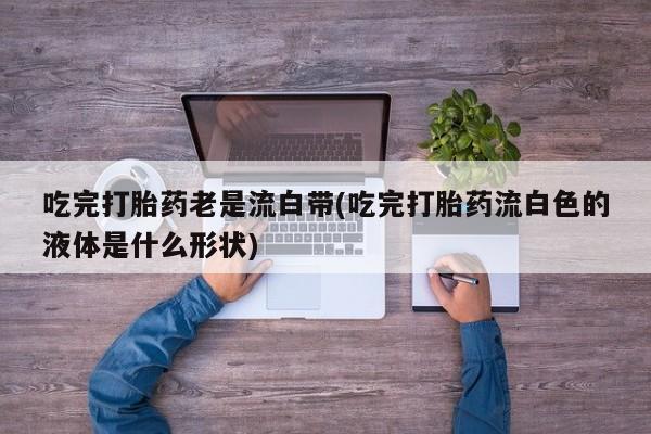网上米索前列醇在线购买，吃完打胎药老是流白带(吃完打胎药流白色的液体是什么形状)