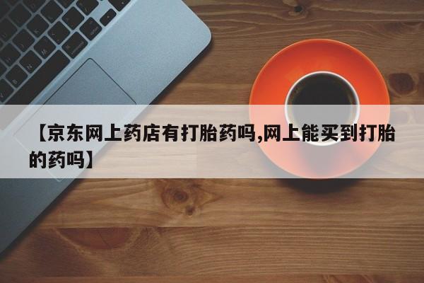 网上米索前列醇在线购买,【京东网上药店有打胎药吗,网上能买到打胎的药吗】