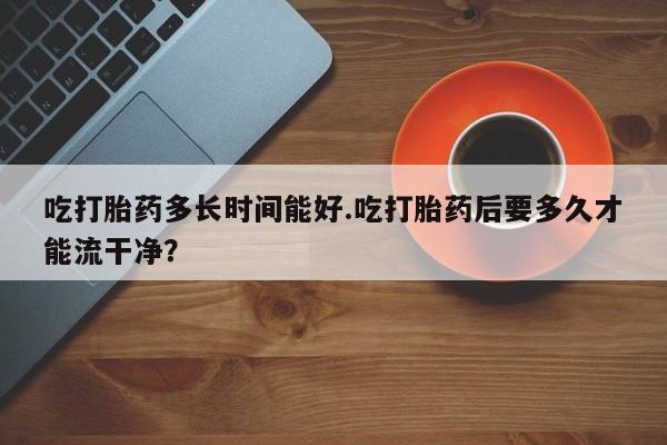 网上米索前列醇在线购买，吃打胎药多长时间能好.吃打胎药后要多久才能流干净？