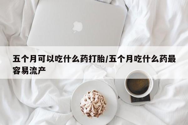网上米索前列醇在线购买，五个月可以吃什么药打胎/五个月吃什么药最容易流产