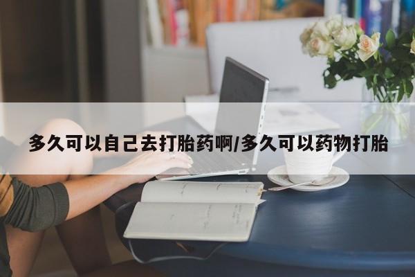 网上米索前列醇在线购买，多久可以自己去打胎药啊/多久可以药物打胎