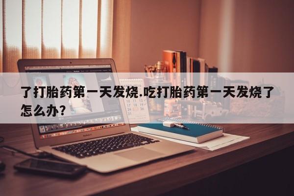 网上米索前列醇在线购买,了打胎药第一天发烧.吃打胎药第一天发烧了怎么办?