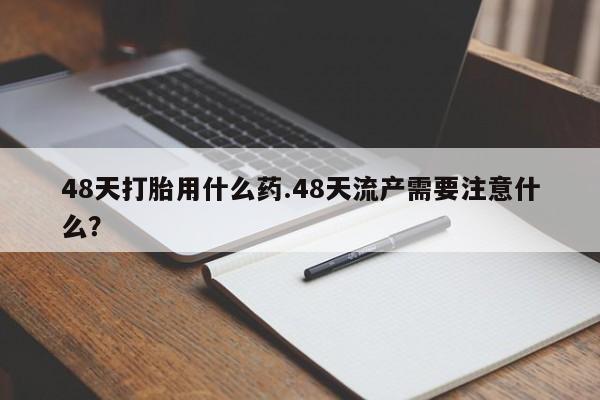网上米索前列醇在线购买，48天打胎用什么药.48天流产需要注意什么？