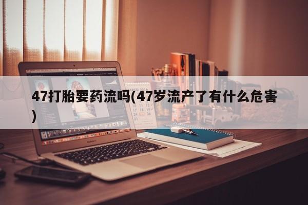 网上米索前列醇在线购买，47打胎要药流吗(47岁流产了有什么危害)