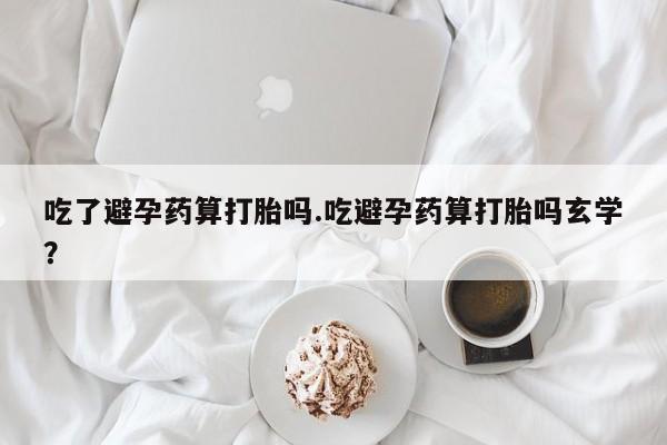 网上米索前列醇在线购买，吃了避孕药算打胎吗.吃避孕药算打胎吗玄学？