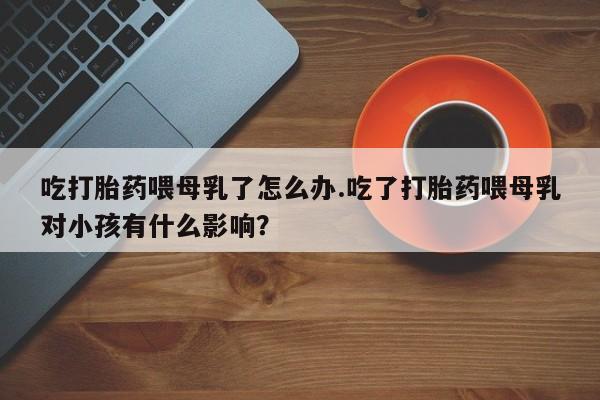网上米索前列醇在线购买，吃打胎药喂母乳了怎么办.吃了打胎药喂母乳对小孩有什么影响？