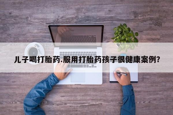 网上米索前列醇在线购买，儿子喝打胎药.服用打胎药孩子很健康案例？
