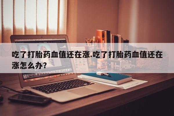 网上米索前列醇在线购买，吃了打胎药血值还在涨.吃了打胎药血值还在涨怎么办？