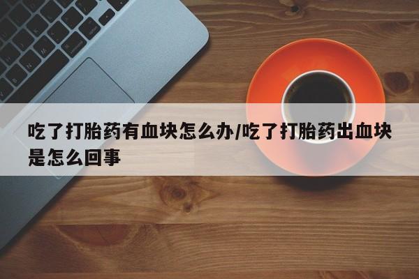 网上米索前列醇在线购买，吃了打胎药有血块怎么办/吃了打胎药出血块是怎么回事