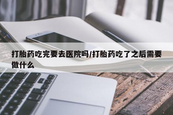 网上米索前列醇在线购买，打胎药吃完要去医院吗/打胎药吃了之后需要做什么