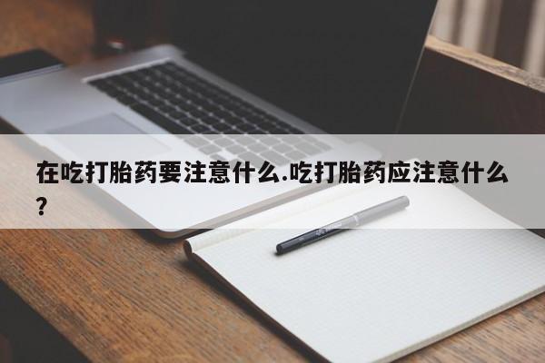 网上米索前列醇在线购买，在吃打胎药要注意什么.吃打胎药应注意什么？