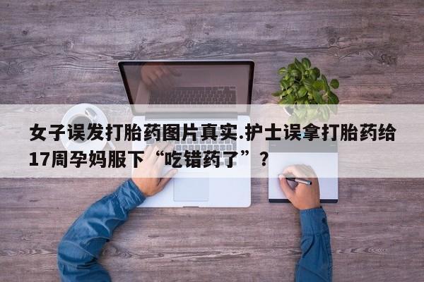 网上米索前列醇在线购买，女子误发打胎药图片真实.护士误拿打胎药给17周孕妈服下“吃错药了”？
