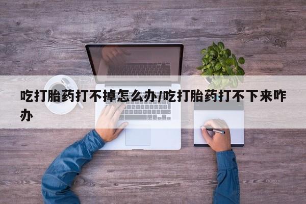 网上米索前列醇在线购买,吃打胎药打不掉怎么办/吃打胎药打不下来咋办