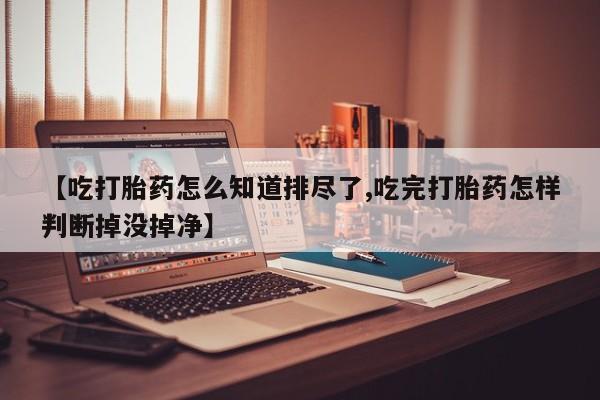 网上米索前列醇在线购买，【吃打胎药怎么知道排尽了,吃完打胎药怎样判断掉没掉净】