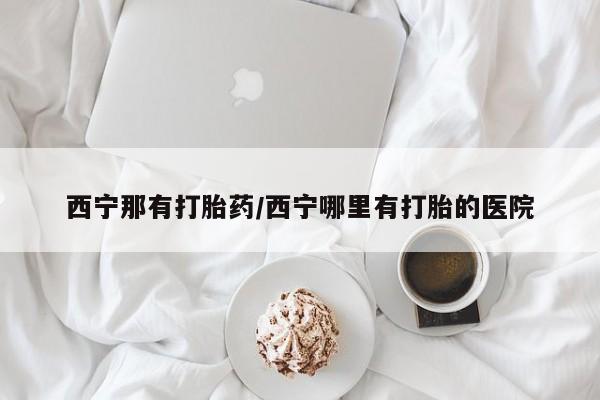 网上米索前列醇在线购买，西宁那有打胎药/西宁哪里有打胎的医院