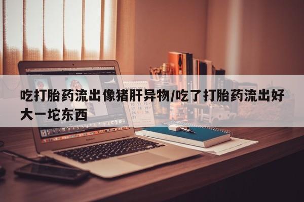 网上米索前列醇在线购买，吃打胎药流出像猪肝异物/吃了打胎药流出好大一坨东西