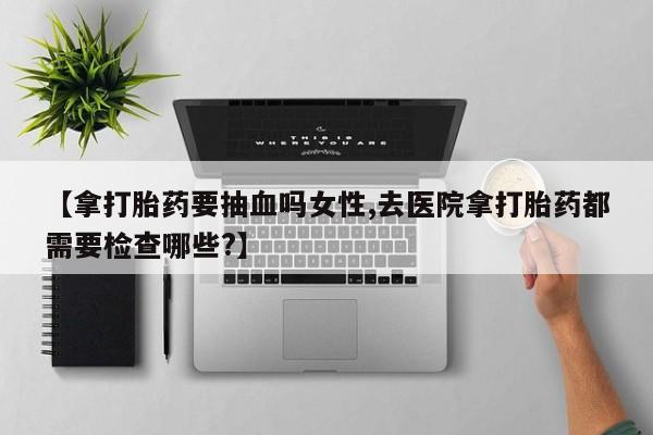 网上米索前列醇在线购买，【拿打胎药要抽血吗女性,去医院拿打胎药都需要检查哪些?】