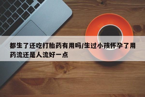 网上米索前列醇在线购买，都生了还吃打胎药有用吗/生过小孩怀孕了用药流还是人流好一点