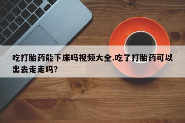 网上米索前列醇在线购买，吃打胎药能下床吗视频大全.吃了打胎药可以出去走走吗？