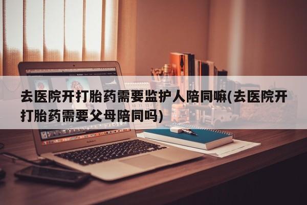 网上米索前列醇在线购买，去医院开打胎药需要监护人陪同嘛(去医院开打胎药需要父母陪同吗)