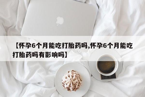 网上米索前列醇在线购买，【怀孕6个月能吃打胎药吗,怀孕6个月能吃打胎药吗有影响吗】