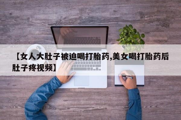 网上米索前列醇在线购买，【女人大肚子被迫喝打胎药,美女喝打胎药后肚子疼视频】