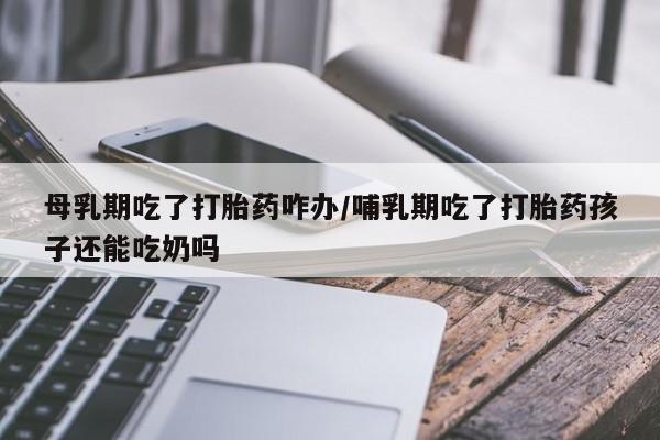 网上米索前列醇在线购买，母乳期吃了打胎药咋办/哺乳期吃了打胎药孩子还能吃奶吗