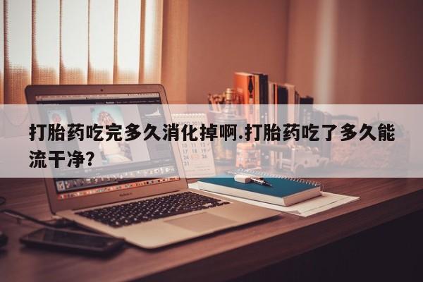 网上米索前列醇在线购买，打胎药吃完多久消化掉啊.打胎药吃了多久能流干净？