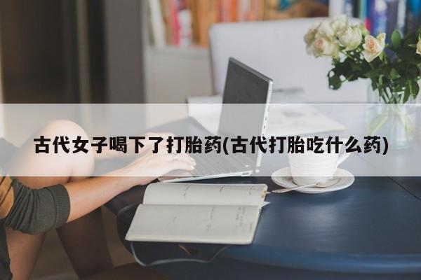 网上米索前列醇在线购买，古代女子喝下了打胎药(古代打胎吃什么药)