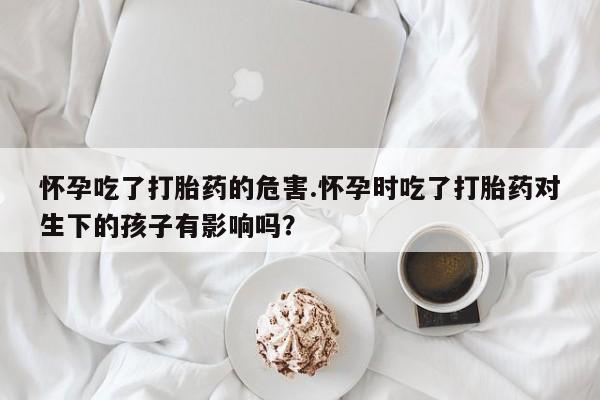 网上米索前列醇在线购买，怀孕吃了打胎药的危害.怀孕时吃了打胎药对生下的孩子有影响吗？