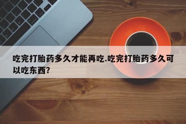 网上米索前列醇在线购买，吃完打胎药多久才能再吃.吃完打胎药多久可以吃东西？