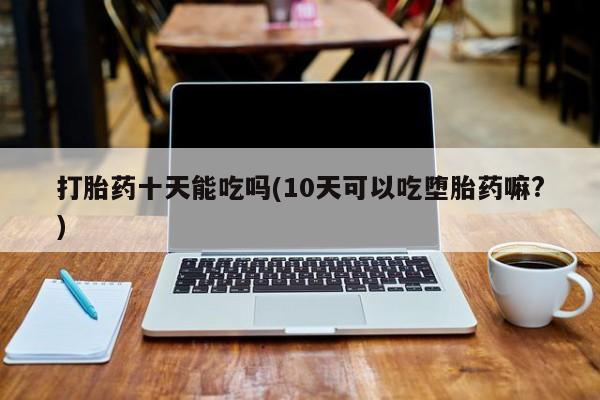 网上米索前列醇在线购买，打胎药十天能吃吗(10天可以吃堕胎药嘛?)