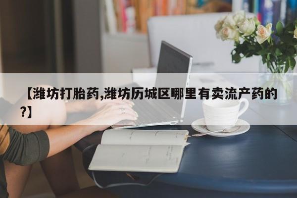 网上米索前列醇在线购买，【潍坊打胎药,潍坊历城区哪里有卖流产药的?】