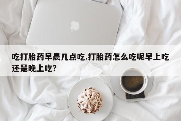 网上米索前列醇在线购买，吃打胎药早晨几点吃.打胎药怎么吃呢早上吃还是晚上吃？