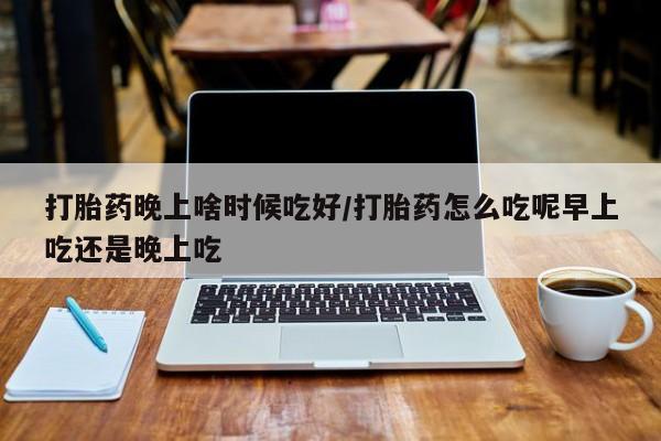 网上米索前列醇在线购买，打胎药晚上啥时候吃好/打胎药怎么吃呢早上吃还是晚上吃