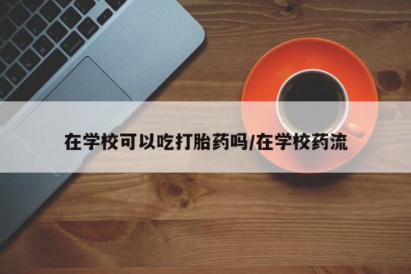 网上米索前列醇在线购买，在学校可以吃打胎药吗/在学校药流