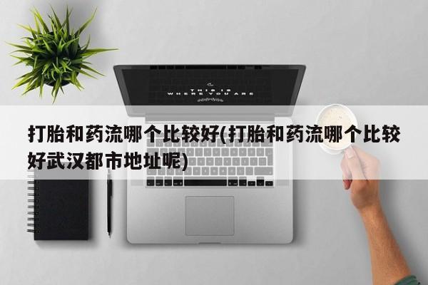 网上米索前列醇在线购买，打胎和药流哪个比较好(打胎和药流哪个比较好武汉都市地址呢)
