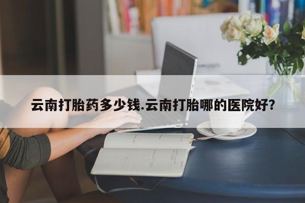 网上米索前列醇在线购买，云南打胎药多少钱.云南打胎哪的医院好？