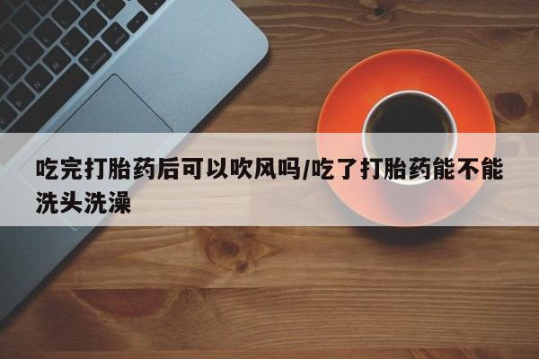 网上米索前列醇在线购买，吃完打胎药后可以吹风吗/吃了打胎药能不能洗头洗澡