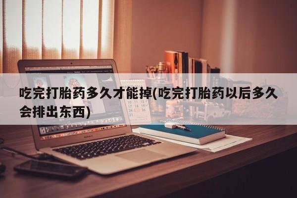 网上米索前列醇在线购买，吃完打胎药多久才能掉(吃完打胎药以后多久会排出东西)