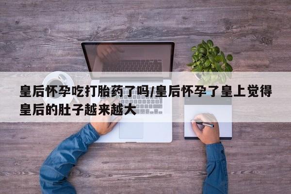 网上米索前列醇在线购买，皇后怀孕吃打胎药了吗/皇后怀孕了皇上觉得皇后的肚子越来越大
