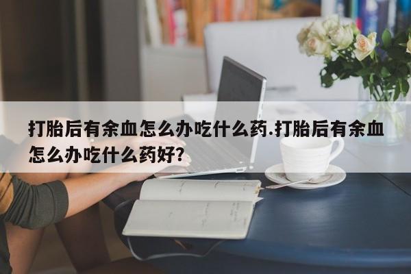 网上米索前列醇在线购买，打胎后有余血怎么办吃什么药.打胎后有余血怎么办吃什么药好？