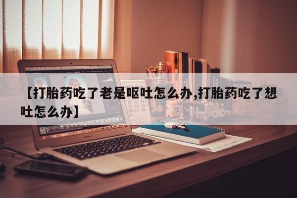 网上米索前列醇在线购买,【打胎药吃了老是呕吐怎么办,打胎药吃了想吐怎么办】