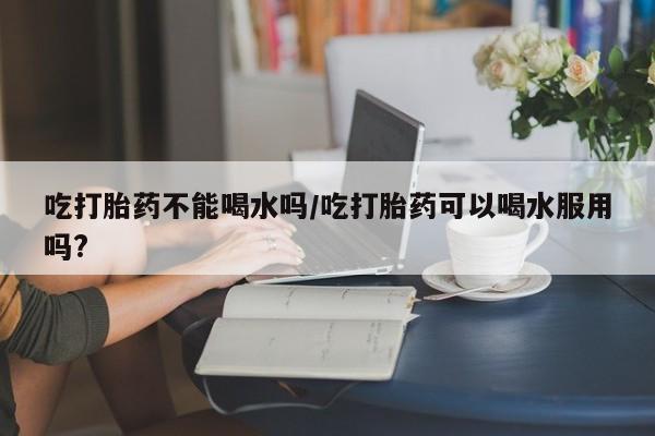 网上米索前列醇在线购买，吃打胎药不能喝水吗/吃打胎药可以喝水服用吗?